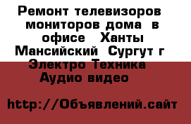 Ремонт телевизоров, мониторов дома, в офисе - Ханты-Мансийский, Сургут г. Электро-Техника » Аудио-видео   